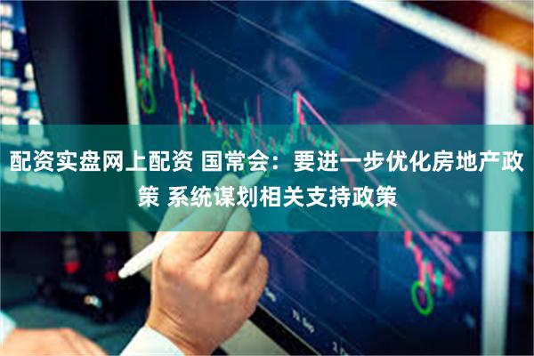 配资实盘网上配资 国常会：要进一步优化房地产政策 系统谋划相关支持政策