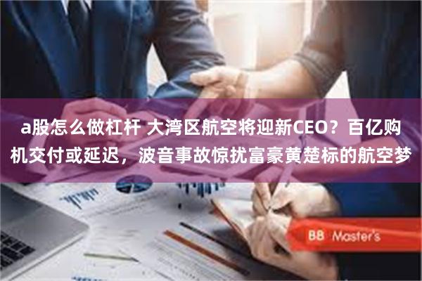 a股怎么做杠杆 大湾区航空将迎新CEO？百亿购机交付或延迟，波音事故惊扰富豪黄楚标的航空梦