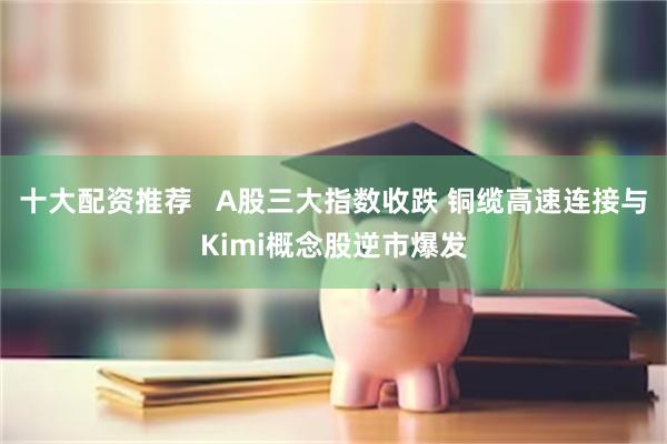 十大配资推荐   A股三大指数收跌 铜缆高速连接与Kimi概念股逆市爆发