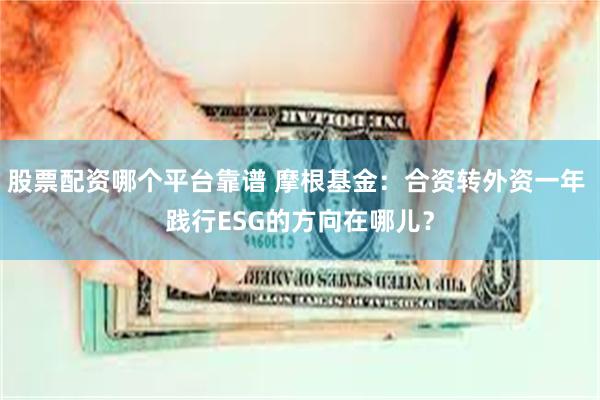 股票配资哪个平台靠谱 摩根基金：合资转外资一年 践行ESG的方向在哪儿？