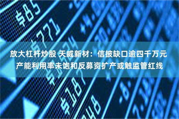 放大杠杆炒股 天威新材：信披缺口逾四千万元 产能利用率未饱和反募资扩产或触监管红线
