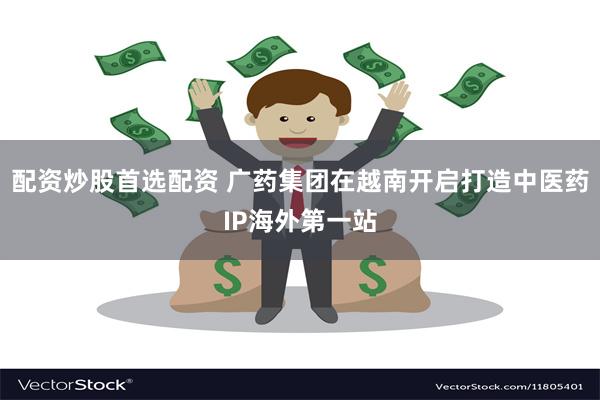 配资炒股首选配资 广药集团在越南开启打造中医药IP海外第一站