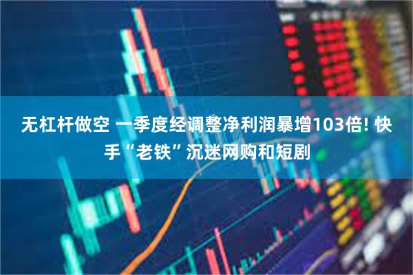 无杠杆做空 一季度经调整净利润暴增103倍! 快手“老铁”沉迷网购和短剧