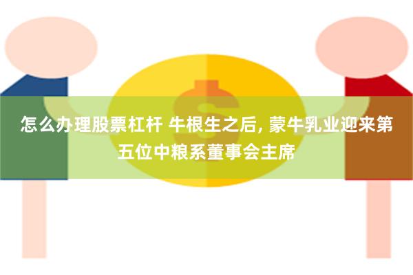 怎么办理股票杠杆 牛根生之后, 蒙牛乳业迎来第五位中粮系董事会主席