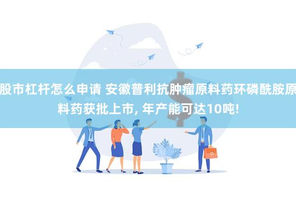 股市杠杆怎么申请 安徽普利抗肿瘤原料药环磷酰胺原料药获批上市, 年产能可达10吨!