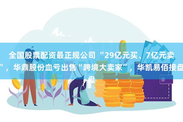 全国股票配资最正规公司 “29亿元买、7亿元卖”，华鼎股份血亏出售“跨境大卖家”，华凯易佰接盘