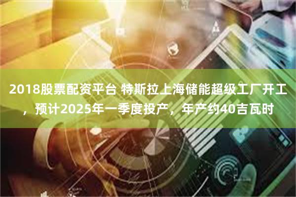 2018股票配资平台 特斯拉上海储能超级工厂开工，预计2025年一季度投产，年产约40吉瓦时