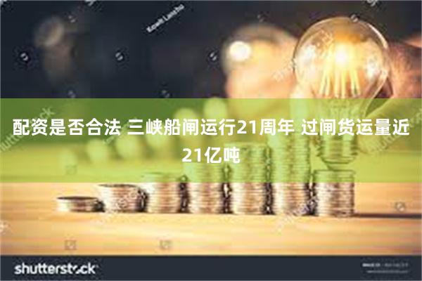 配资是否合法 三峡船闸运行21周年 过闸货运量近21亿吨