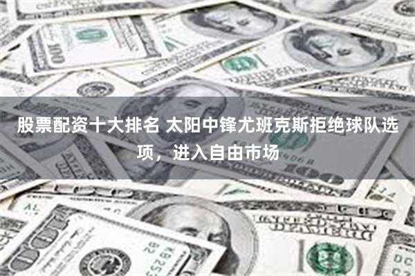 股票配资十大排名 太阳中锋尤班克斯拒绝球队选项，进入自由市场
