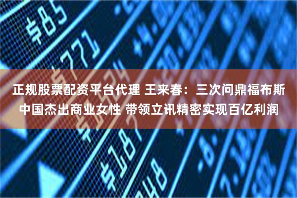 正规股票配资平台代理 王来春：三次问鼎福布斯中国杰出商业女性 带领立讯精密实现百亿利润