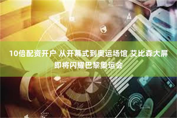 10倍配资开户 从开幕式到奥运场馆 艾比森大屏即将闪耀巴黎奥运会