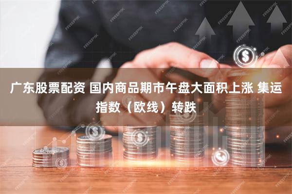 广东股票配资 国内商品期市午盘大面积上涨 集运指数（欧线）转跌