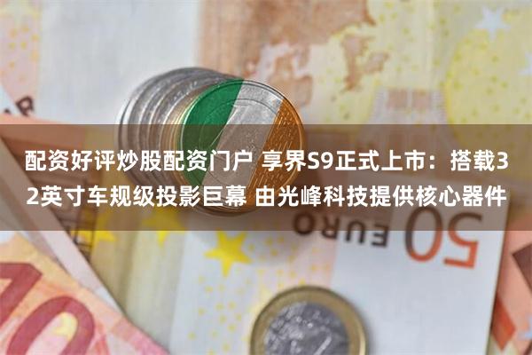 配资好评炒股配资门户 享界S9正式上市：搭载32英寸车规级投影巨幕 由光峰科技提供核心器件
