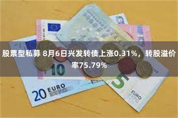 股票型私募 8月6日兴发转债上涨0.31%，转股溢价率75.79%