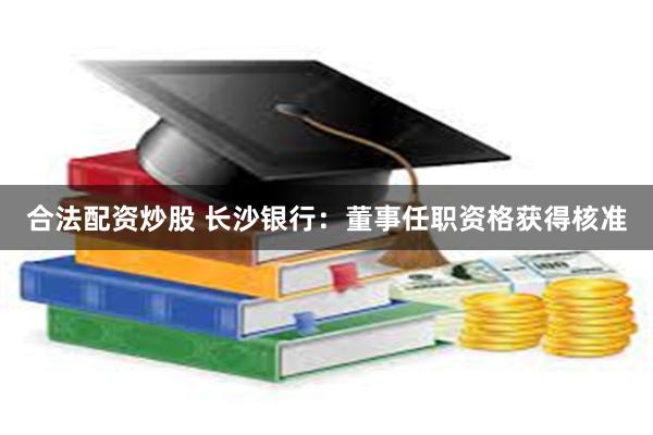 合法配资炒股 长沙银行：董事任职资格获得核准
