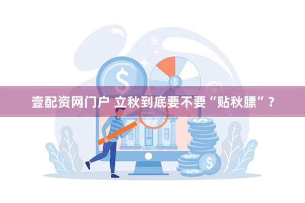 壹配资网门户 立秋到底要不要“贴秋膘”？