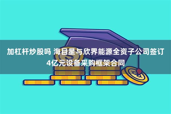 加杠杆炒股吗 海目星与欣界能源全资子公司签订4亿元设备采购框架合同