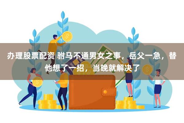 办理股票配资 驸马不通男女之事，岳父一急，替他想了一招，当晚就解决了