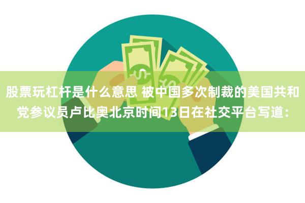 股票玩杠杆是什么意思 被中国多次制裁的美国共和党参议员卢比奥北京时间13日在社交平台写道：