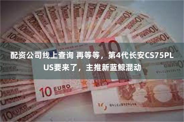 配资公司线上查询 再等等，第4代长安CS75PLUS要来了，主推新蓝鲸混动