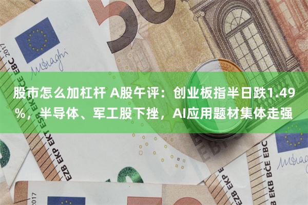 股市怎么加杠杆 A股午评：创业板指半日跌1.49%，半导体、军工股下挫，AI应用题材集体走强