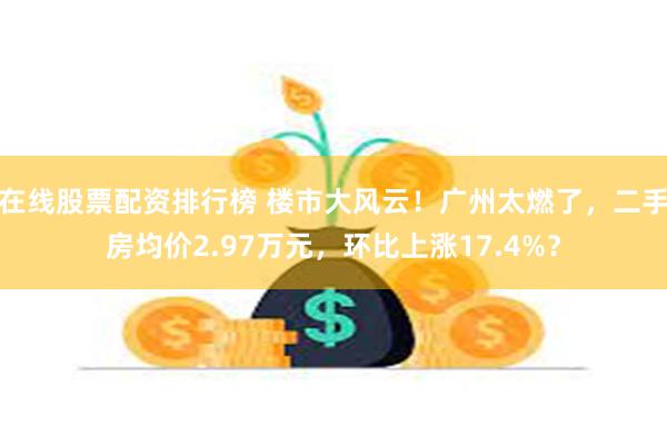 在线股票配资排行榜 楼市大风云！广州太燃了，二手房均价2.97万元，环比上涨17.4%？