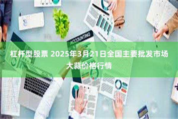 杠杆型股票 2025年3月21日全国主要批发市场大蒜价格行情