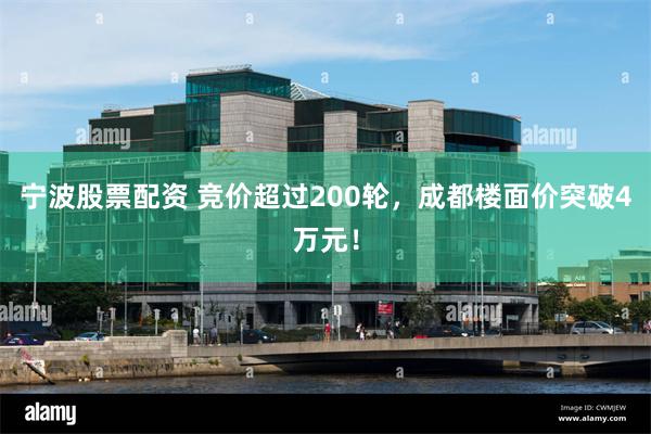 宁波股票配资 竞价超过200轮，成都楼面价突破4万元！