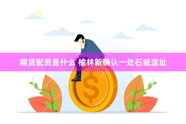 期货配资是什么 榆林新确认一处石城遗址