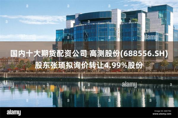 国内十大期货配资公司 高测股份(688556.SH)股东张顼拟询价转让4.99%股份