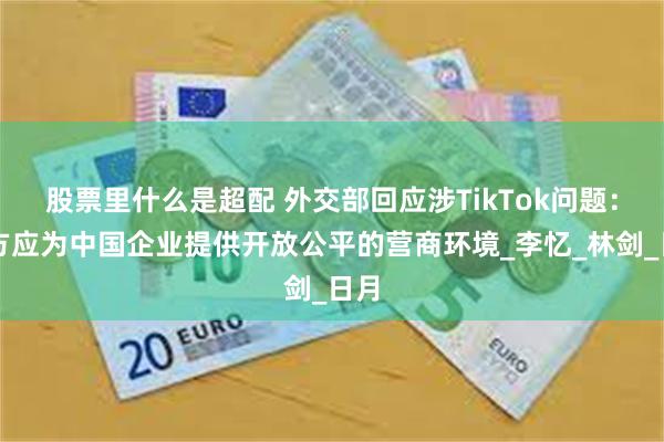 股票里什么是超配 外交部回应涉TikTok问题：美方应为中国企业提供开放公平的营商环境_李忆_林剑_日月