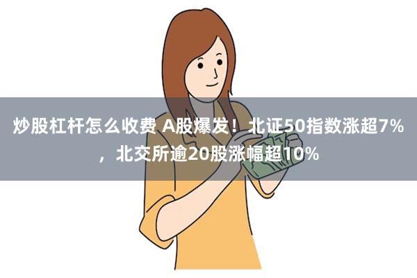 炒股杠杆怎么收费 A股爆发！北证50指数涨超7%，北交所逾20股涨幅超10%