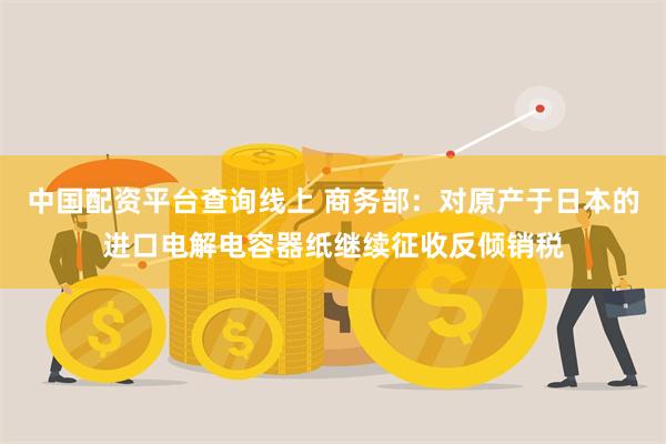 中国配资平台查询线上 商务部：对原产于日本的进口电解电容器纸继续征收反倾销税