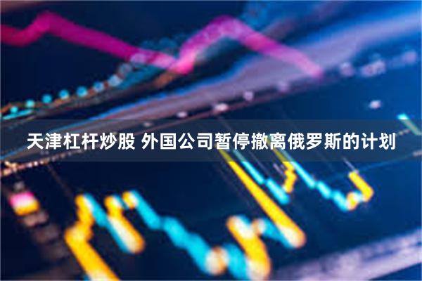 天津杠杆炒股 外国公司暂停撤离俄罗斯的计划