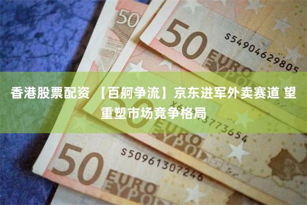 香港股票配资 【百舸争流】京东进军外卖赛道 望重塑市场竞争格局