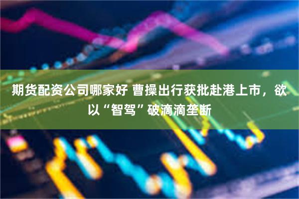 期货配资公司哪家好 曹操出行获批赴港上市，欲以“智驾”破滴滴垄断