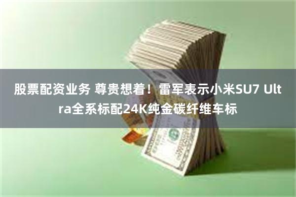 股票配资业务 尊贵想着！雷军表示小米SU7 Ultra全系标配24K纯金碳纤维车标
