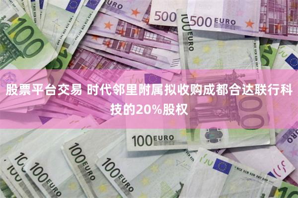 股票平台交易 时代邻里附属拟收购成都合达联行科技的20%股权