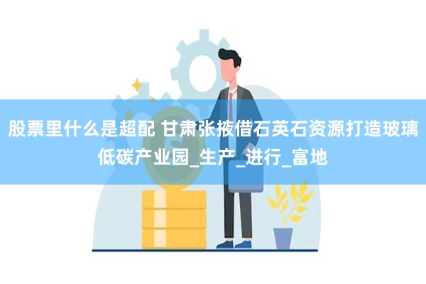 股票里什么是超配 甘肃张掖借石英石资源打造玻璃低碳产业园_生产_进行_富地