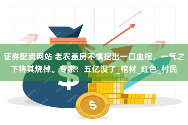 证券配资网站 老农盖房不慎挖出一口血棺，一气之下将其烧掉。专家：五亿没了_棺材_红色_村民