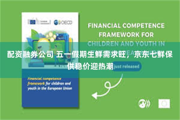 配资融券公司 五一假期生鲜需求旺，京东七鲜保供稳价迎热潮