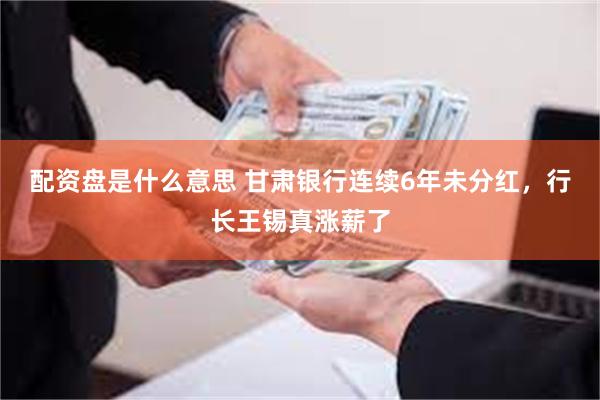 配资盘是什么意思 甘肃银行连续6年未分红，行长王锡真涨薪了