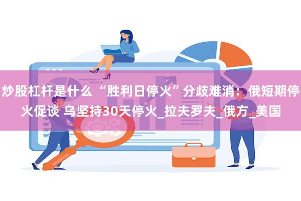 炒股杠杆是什么 “胜利日停火”分歧难消：俄短期停火促谈 乌坚持30天停火_拉夫罗夫_俄方_美国