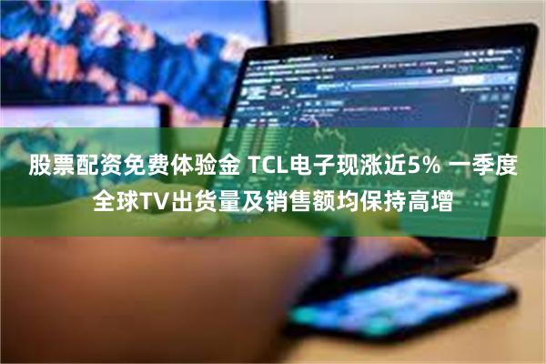 股票配资免费体验金 TCL电子现涨近5% 一季度全球TV出货量及销售额均保持高增