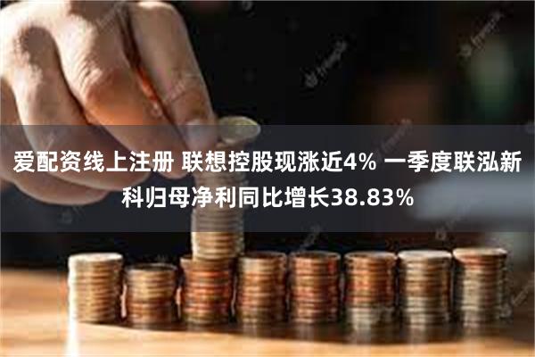 爱配资线上注册 联想控股现涨近4% 一季度联泓新科归母净利同比增长38.83%