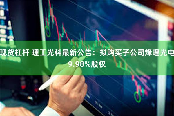 现货杠杆 理工光科最新公告：拟购买子公司烽理光电9.98%股权