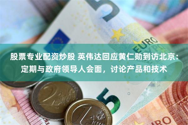 股票专业配资炒股 英伟达回应黄仁勋到访北京：定期与政府领导人会面，讨论产品和技术