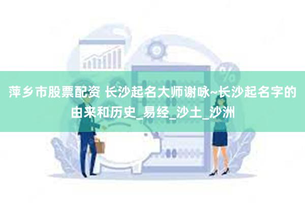 萍乡市股票配资 长沙起名大师谢咏~长沙起名字的由来和历史_易经_沙土_沙洲
