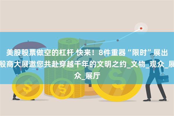 美股股票做空的杠杆 快来！8件重器“限时”展出，殷商大展邀您共赴穿越千年的文明之约_文物_观众_展厅