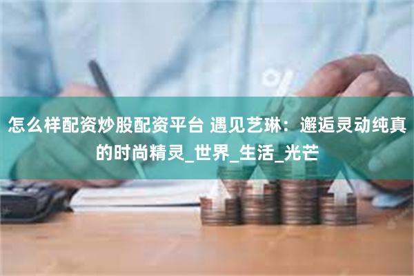 怎么样配资炒股配资平台 遇见艺琳：邂逅灵动纯真的时尚精灵_世界_生活_光芒
